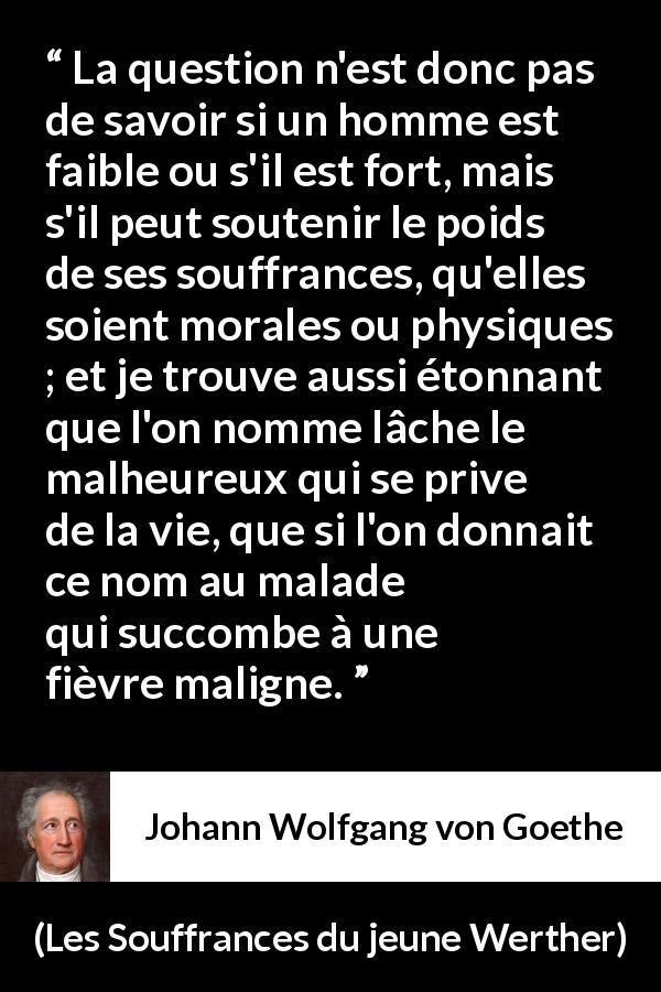 Citation de Johann Wolfgang von Goethe sur le suicide tirée des Souffrances du jeune Werther - La question n'est donc pas de savoir si un homme est faible ou s'il est fort, mais s'il peut soutenir le poids de ses souffrances, qu'elles soient morales ou physiques ; et je trouve aussi étonnant que l'on nomme lâche le malheureux qui se prive de la vie, que si l'on donnait ce nom au malade qui succombe à une fièvre maligne.