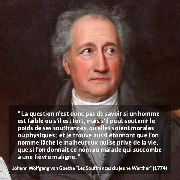 Citation de Johann Wolfgang von Goethe sur le suicide tirée des Souffrances du jeune Werther - La question n'est donc pas de savoir si un homme est faible ou s'il est fort, mais s'il peut soutenir le poids de ses souffrances, qu'elles soient morales ou physiques ; et je trouve aussi étonnant que l'on nomme lâche le malheureux qui se prive de la vie, que si l'on donnait ce nom au malade qui succombe à une fièvre maligne.