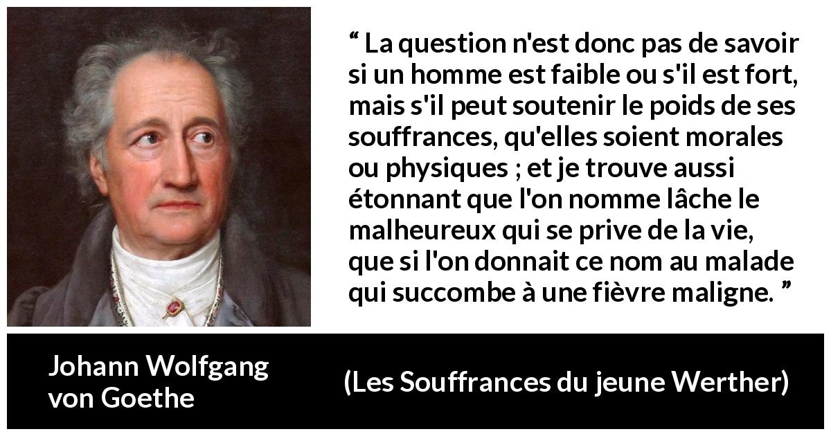 Citation de Johann Wolfgang von Goethe sur le suicide tirée des Souffrances du jeune Werther - La question n'est donc pas de savoir si un homme est faible ou s'il est fort, mais s'il peut soutenir le poids de ses souffrances, qu'elles soient morales ou physiques ; et je trouve aussi étonnant que l'on nomme lâche le malheureux qui se prive de la vie, que si l'on donnait ce nom au malade qui succombe à une fièvre maligne.