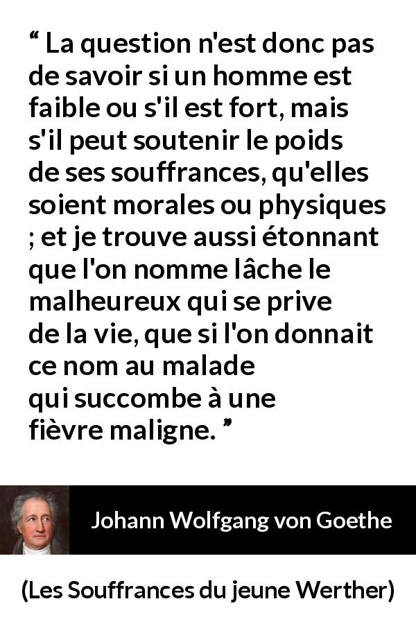 Citation de Johann Wolfgang von Goethe sur le suicide tirée des Souffrances du jeune Werther - La question n'est donc pas de savoir si un homme est faible ou s'il est fort, mais s'il peut soutenir le poids de ses souffrances, qu'elles soient morales ou physiques ; et je trouve aussi étonnant que l'on nomme lâche le malheureux qui se prive de la vie, que si l'on donnait ce nom au malade qui succombe à une fièvre maligne.