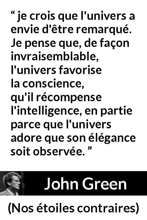 Citation de John Green sur la conscience tirée de Nos étoiles contraires - je crois que l'univers a envie d'être remarqué. Je pense que, de façon invraisemblable, l'univers favorise la conscience, qu'il récompense l'intelligence, en partie parce que l'univers adore que son élégance soit observée.