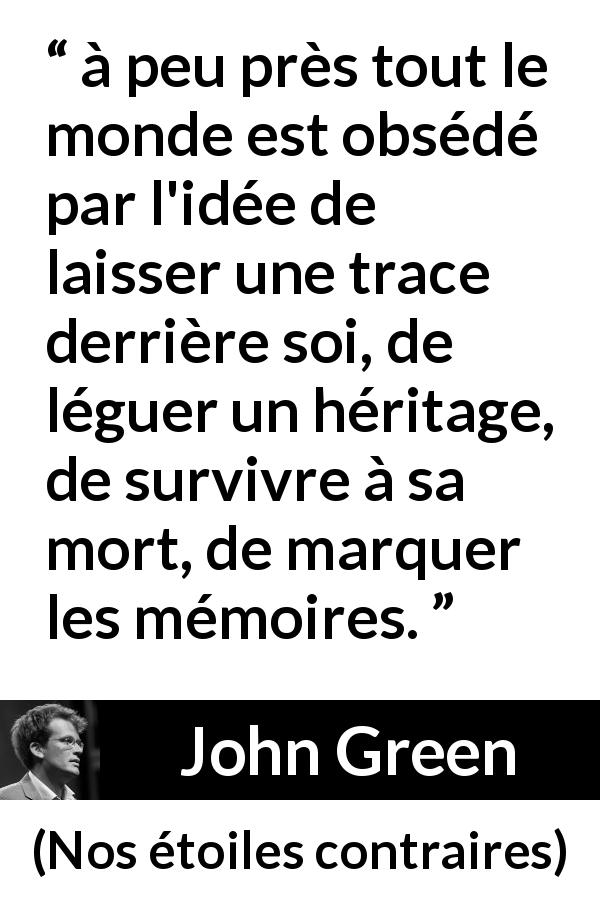 Citation de John Green sur la mort tirée de Nos étoiles contraires - à peu près tout le monde est obsédé par l'idée de laisser une trace derrière soi, de léguer un héritage, de survivre à sa mort, de marquer les mémoires.