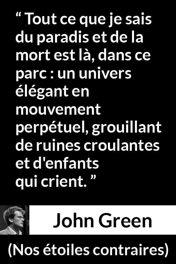 Citation de John Green sur les paradis tirée de Nos étoiles contraires - Tout ce que je sais du paradis et de la mort est là, dans ce parc : un univers élégant en mouvement perpétuel, grouillant de ruines croulantes et d'enfants qui crient.
