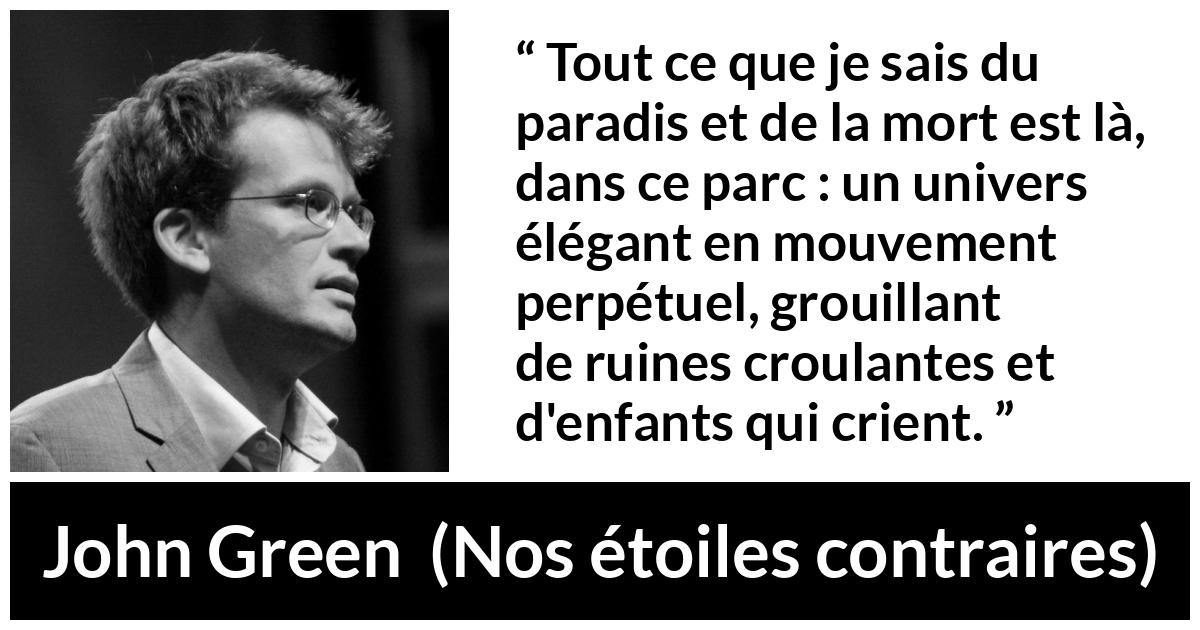 Citation de John Green sur les paradis tirée de Nos étoiles contraires - Tout ce que je sais du paradis et de la mort est là, dans ce parc : un univers élégant en mouvement perpétuel, grouillant de ruines croulantes et d'enfants qui crient.