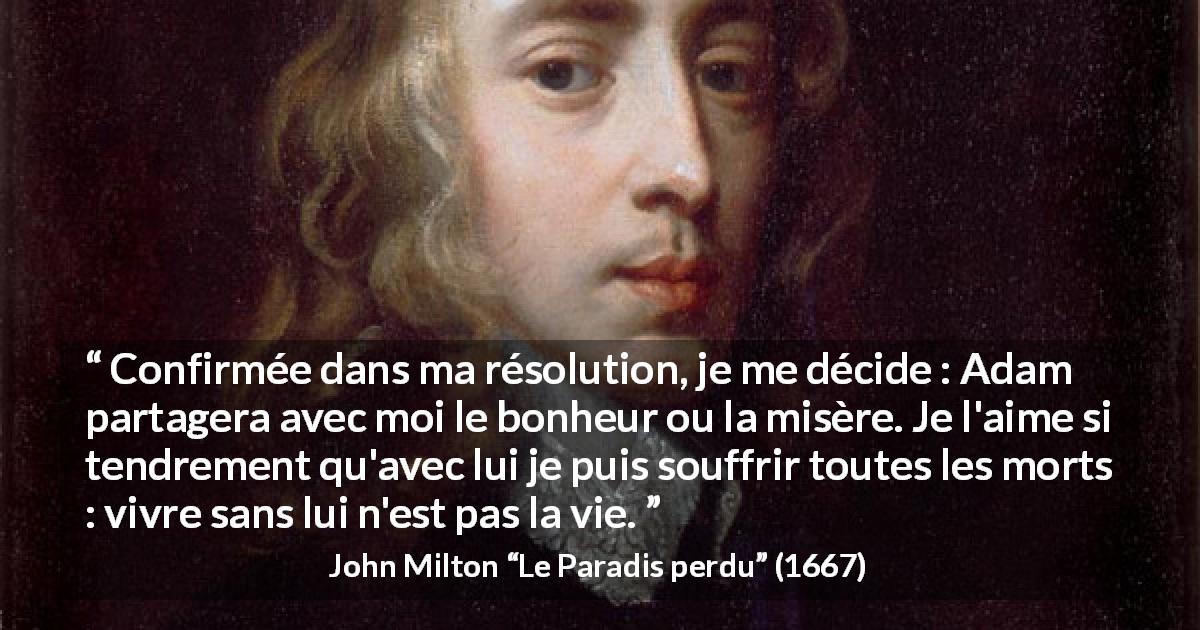 Citation de John Milton sur l'amour tirée du Paradis perdu - Confirmée dans ma résolution, je me décide : Adam partagera avec moi le bonheur ou la misère. Je l'aime si tendrement qu'avec lui je puis souffrir toutes les morts : vivre sans lui n'est pas la vie.