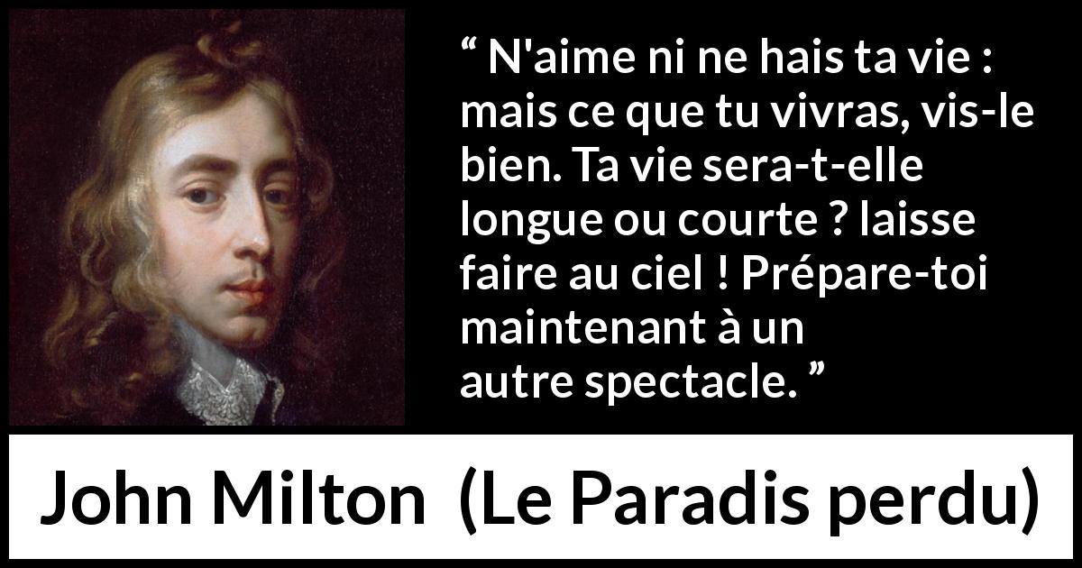 Citation de John Milton sur l'haine tirée du Paradis perdu - N'aime ni ne hais ta vie : mais ce que tu vivras, vis-le bien. Ta vie sera-t-elle longue ou courte ? laisse faire au ciel ! Prépare-toi maintenant à un autre spectacle.