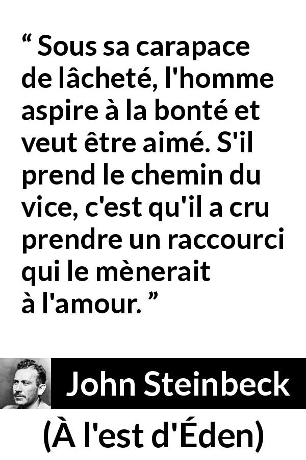 Citation de John Steinbeck sur l'amour tirée de À l'est d'Éden - Sous sa carapace de lâcheté, l'homme aspire à la bonté et veut être aimé. S'il prend le chemin du vice, c'est qu'il a cru prendre un raccourci qui le mènerait à l'amour.