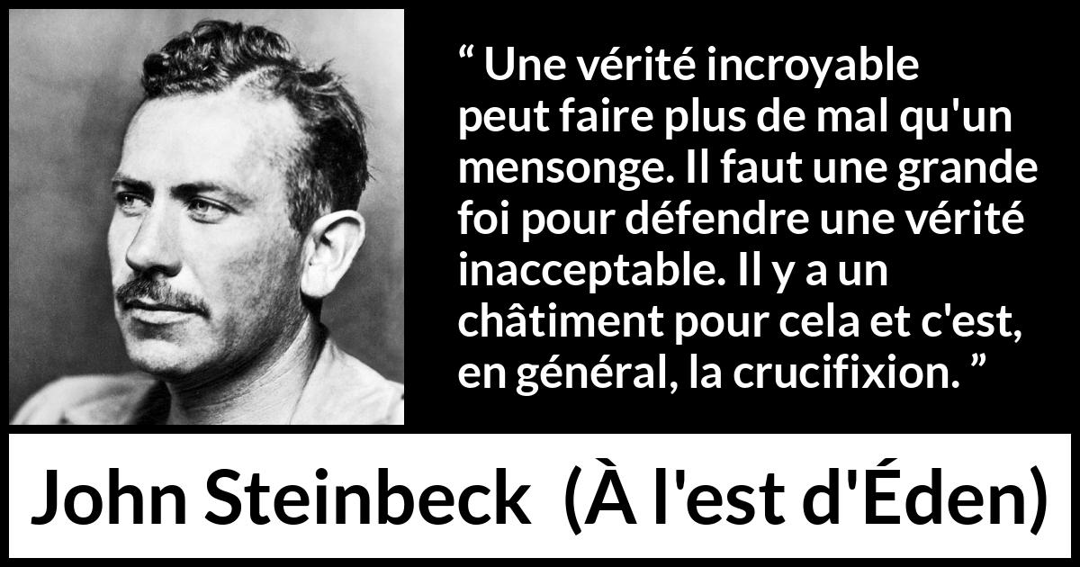 Citation de John Steinbeck sur le courage tirée de À l'est d'Éden - Une vérité incroyable peut faire plus de mal qu'un mensonge. Il faut une grande foi pour défendre une vérité inacceptable. Il y a un châtiment pour cela et c'est, en général, la crucifixion.