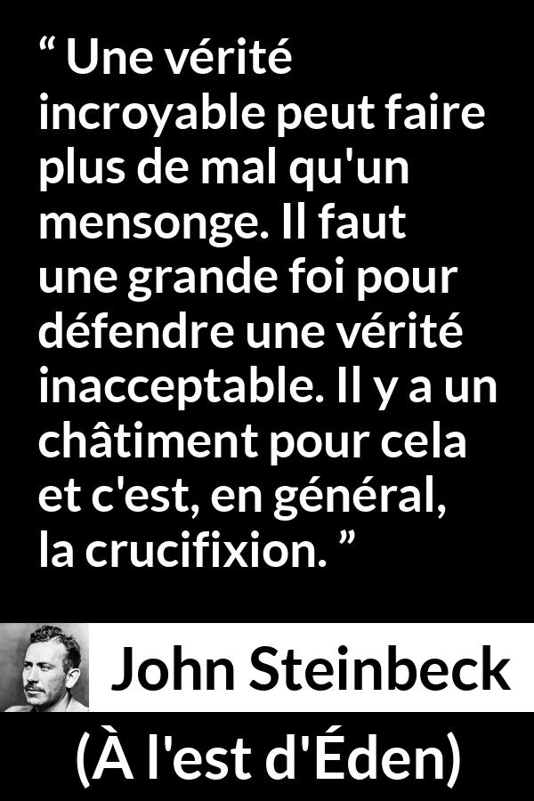 Citation de John Steinbeck sur le courage tirée de À l'est d'Éden - Une vérité incroyable peut faire plus de mal qu'un mensonge. Il faut une grande foi pour défendre une vérité inacceptable. Il y a un châtiment pour cela et c'est, en général, la crucifixion.