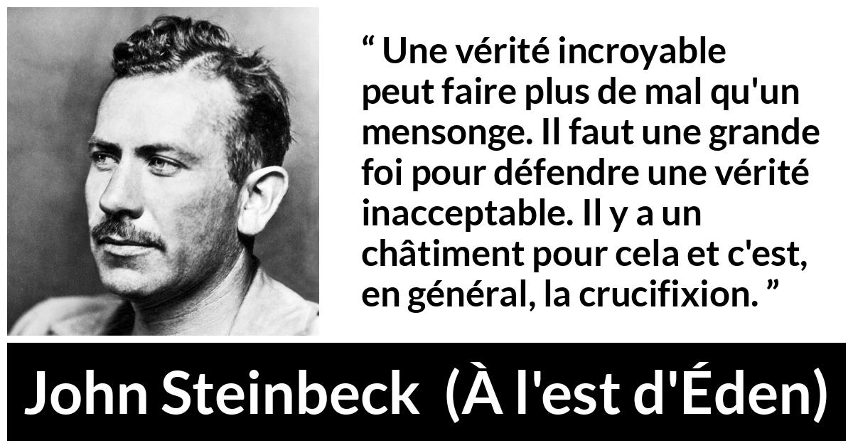 Citation de John Steinbeck sur le courage tirée de À l'est d'Éden - Une vérité incroyable peut faire plus de mal qu'un mensonge. Il faut une grande foi pour défendre une vérité inacceptable. Il y a un châtiment pour cela et c'est, en général, la crucifixion.