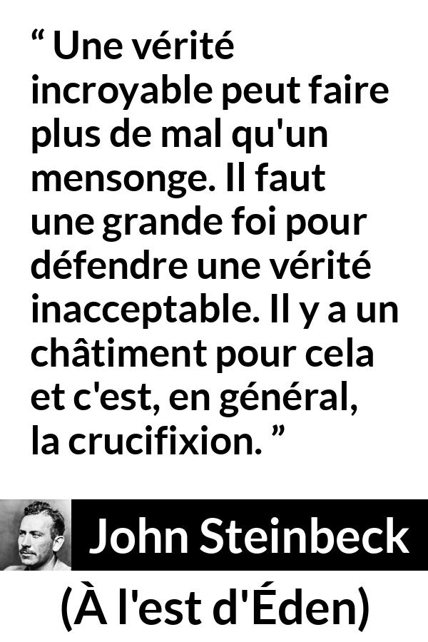 Citation de John Steinbeck sur le courage tirée de À l'est d'Éden - Une vérité incroyable peut faire plus de mal qu'un mensonge. Il faut une grande foi pour défendre une vérité inacceptable. Il y a un châtiment pour cela et c'est, en général, la crucifixion.