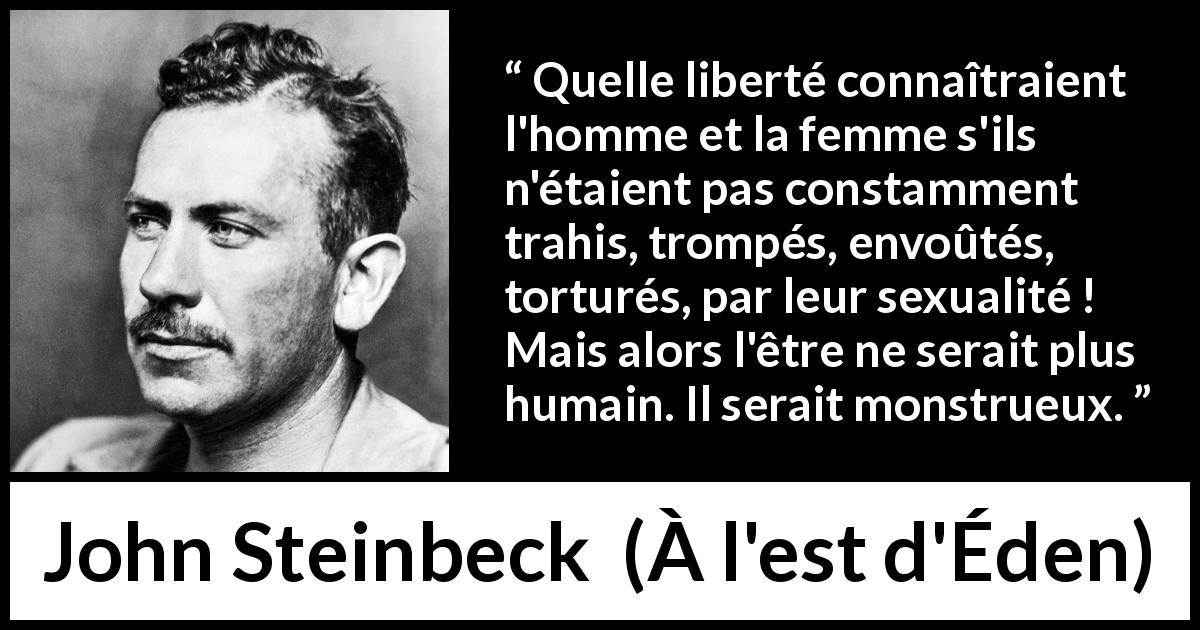 Citation de John Steinbeck sur l'humanité tirée de À l'est d'Éden - Quelle liberté connaîtraient l'homme et la femme s'ils n'étaient pas constamment trahis, trompés, envoûtés, torturés, par leur sexualité ! Mais alors l'être ne serait plus humain. Il serait monstrueux.