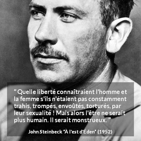Citation de John Steinbeck sur l'humanité tirée de À l'est d'Éden - Quelle liberté connaîtraient l'homme et la femme s'ils n'étaient pas constamment trahis, trompés, envoûtés, torturés, par leur sexualité ! Mais alors l'être ne serait plus humain. Il serait monstrueux.