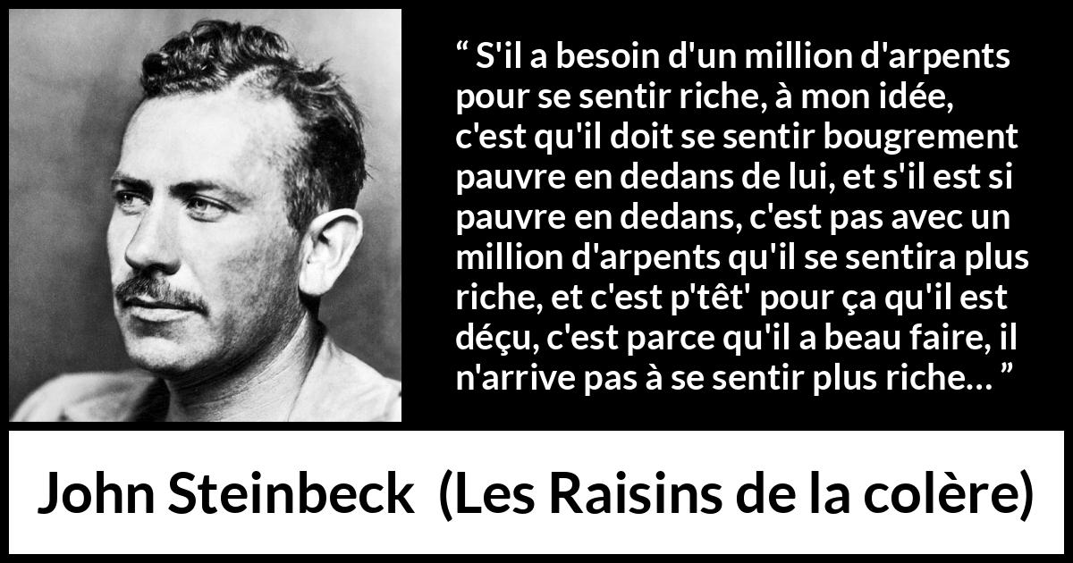 Citation de John Steinbeck sur l'intériorité tirée des Raisins de la colère - S'il a besoin d'un million d'arpents pour se sentir riche, à mon idée, c'est qu'il doit se sentir bougrement pauvre en dedans de lui, et s'il est si pauvre en dedans, c'est pas avec un million d'arpents qu'il se sentira plus riche, et c'est p'têt' pour ça qu'il est déçu, c'est parce qu'il a beau faire, il n'arrive pas à se sentir plus riche…