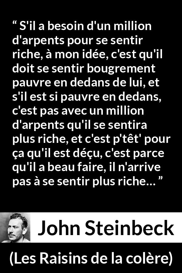 Citation de John Steinbeck sur l'intériorité tirée des Raisins de la colère - S'il a besoin d'un million d'arpents pour se sentir riche, à mon idée, c'est qu'il doit se sentir bougrement pauvre en dedans de lui, et s'il est si pauvre en dedans, c'est pas avec un million d'arpents qu'il se sentira plus riche, et c'est p'têt' pour ça qu'il est déçu, c'est parce qu'il a beau faire, il n'arrive pas à se sentir plus riche…