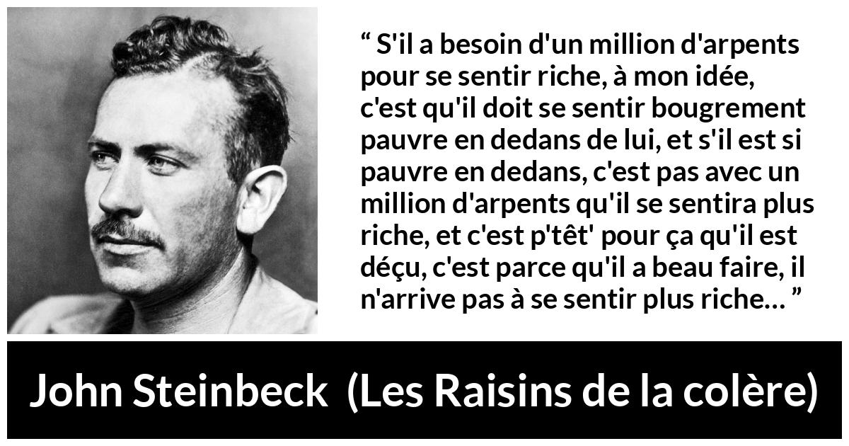 Citation de John Steinbeck sur l'intériorité tirée des Raisins de la colère - S'il a besoin d'un million d'arpents pour se sentir riche, à mon idée, c'est qu'il doit se sentir bougrement pauvre en dedans de lui, et s'il est si pauvre en dedans, c'est pas avec un million d'arpents qu'il se sentira plus riche, et c'est p'têt' pour ça qu'il est déçu, c'est parce qu'il a beau faire, il n'arrive pas à se sentir plus riche…