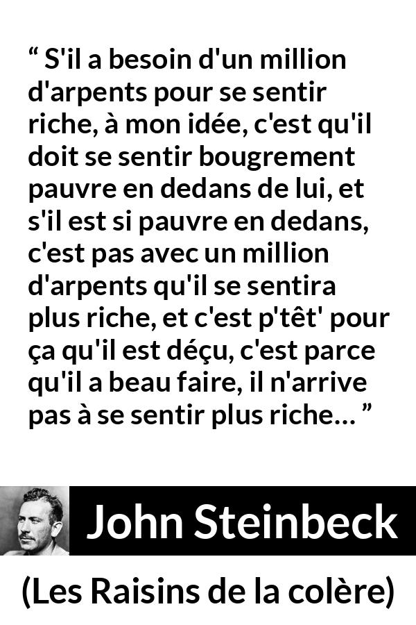 Citation de John Steinbeck sur l'intériorité tirée des Raisins de la colère - S'il a besoin d'un million d'arpents pour se sentir riche, à mon idée, c'est qu'il doit se sentir bougrement pauvre en dedans de lui, et s'il est si pauvre en dedans, c'est pas avec un million d'arpents qu'il se sentira plus riche, et c'est p'têt' pour ça qu'il est déçu, c'est parce qu'il a beau faire, il n'arrive pas à se sentir plus riche…