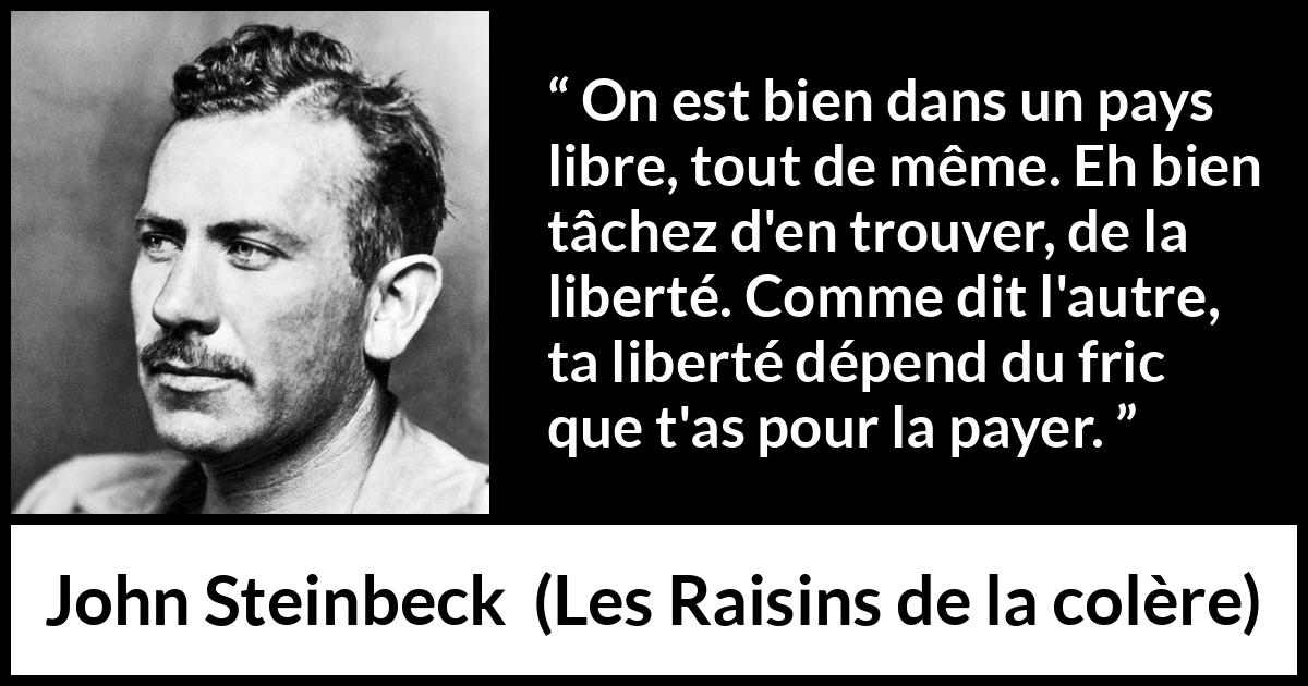 Citation de John Steinbeck sur la liberté tirée des Raisins de la colère - On est bien dans un pays libre, tout de même. Eh bien tâchez d'en trouver, de la liberté. Comme dit l'autre, ta liberté dépend du fric que t'as pour la payer.