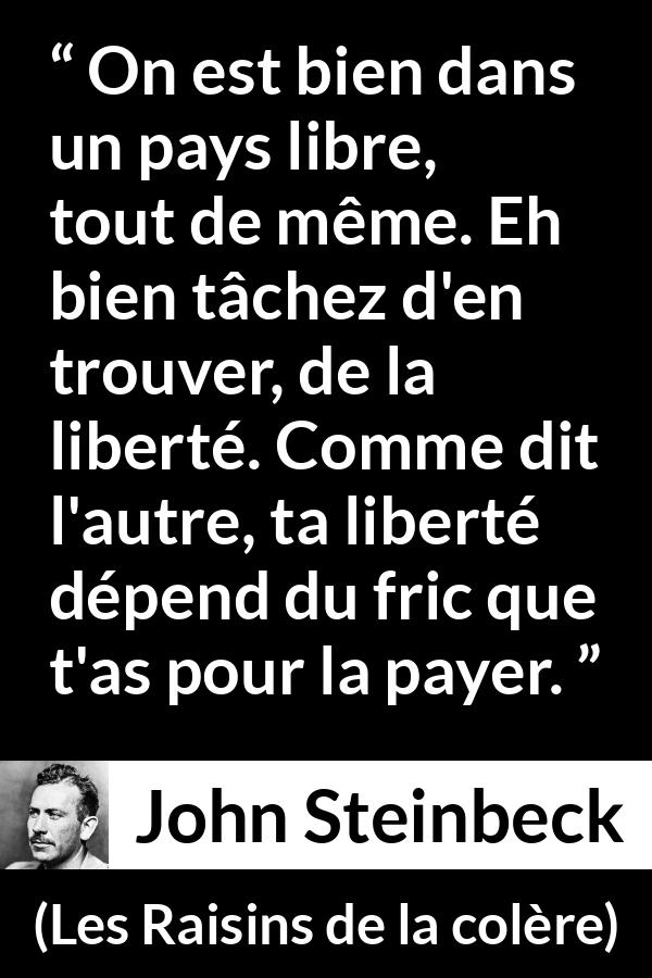 Citation de John Steinbeck sur la liberté tirée des Raisins de la colère - On est bien dans un pays libre, tout de même. Eh bien tâchez d'en trouver, de la liberté. Comme dit l'autre, ta liberté dépend du fric que t'as pour la payer.