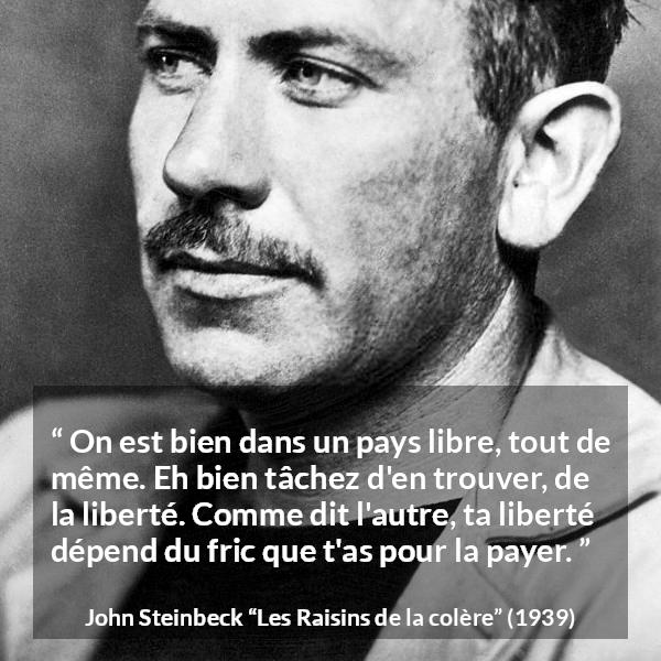 Citation de John Steinbeck sur la liberté tirée des Raisins de la colère - On est bien dans un pays libre, tout de même. Eh bien tâchez d'en trouver, de la liberté. Comme dit l'autre, ta liberté dépend du fric que t'as pour la payer.
