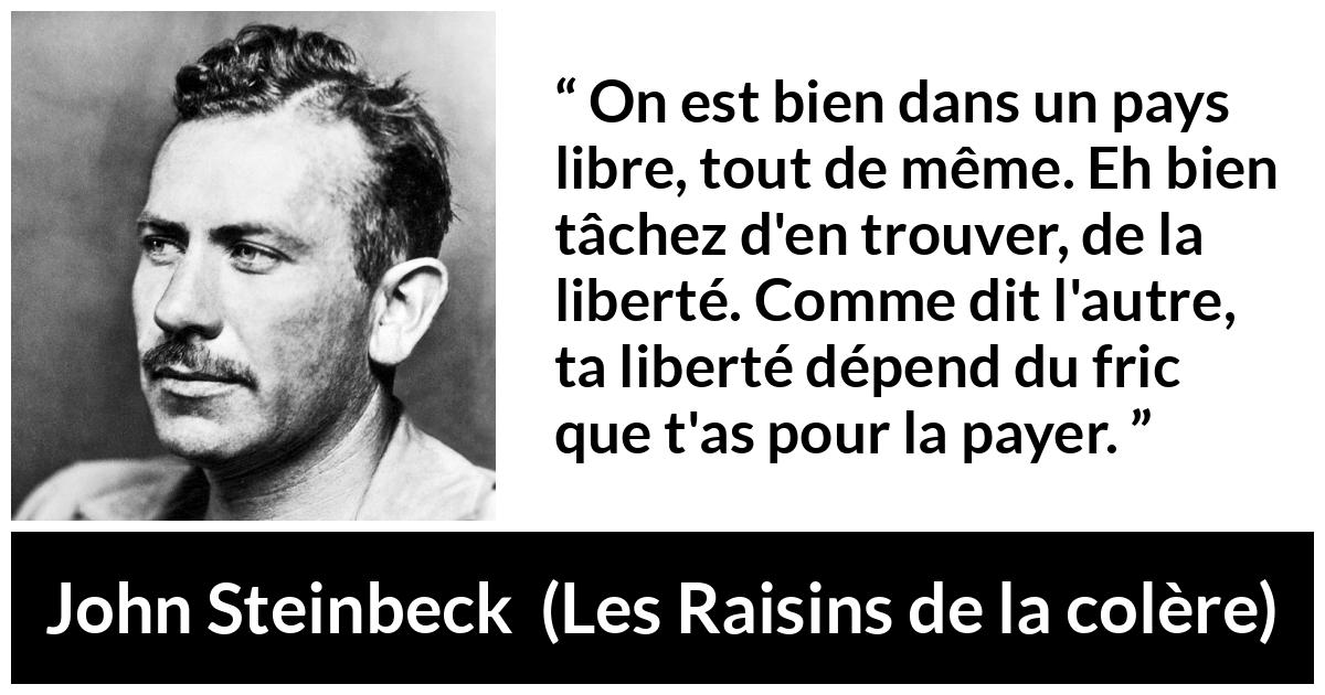 Citation de John Steinbeck sur la liberté tirée des Raisins de la colère - On est bien dans un pays libre, tout de même. Eh bien tâchez d'en trouver, de la liberté. Comme dit l'autre, ta liberté dépend du fric que t'as pour la payer.
