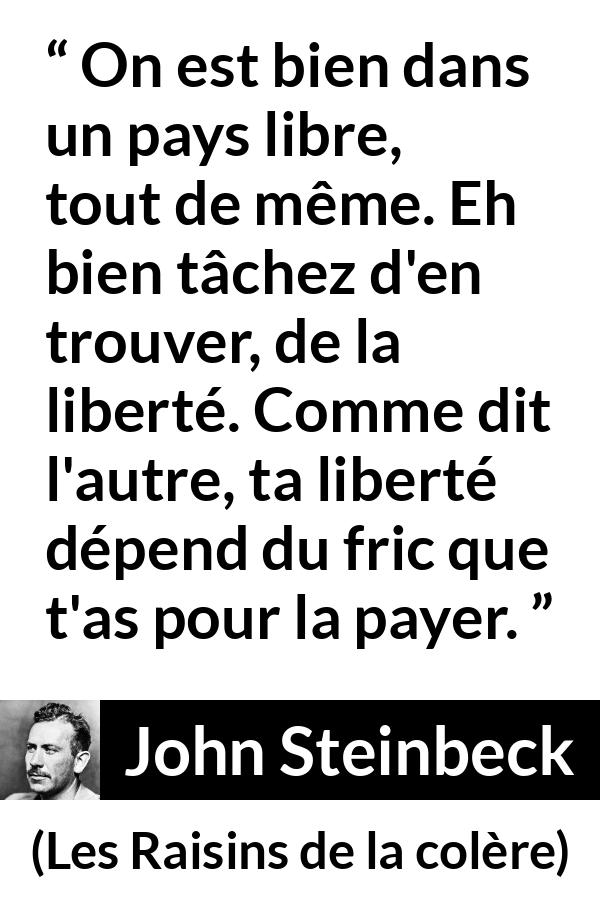 Citation de John Steinbeck sur la liberté tirée des Raisins de la colère - On est bien dans un pays libre, tout de même. Eh bien tâchez d'en trouver, de la liberté. Comme dit l'autre, ta liberté dépend du fric que t'as pour la payer.