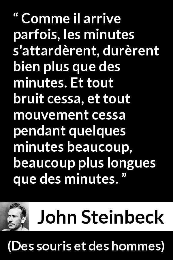 Citation de John Steinbeck sur le silence tirée de Des souris et des hommes - Comme il arrive parfois, les minutes s'attardèrent, durèrent bien plus que des minutes. Et tout bruit cessa, et tout mouvement cessa pendant quelques minutes beaucoup, beaucoup plus longues que des minutes.
