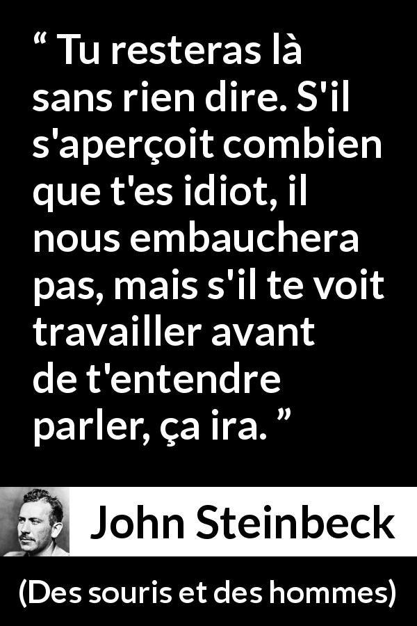 Citation de John Steinbeck sur la stupidité tirée de Des souris et des hommes - Tu resteras là sans rien dire. S'il s'aperçoit combien que t'es idiot, il nous embauchera pas, mais s'il te voit travailler avant de t'entendre parler, ça ira.