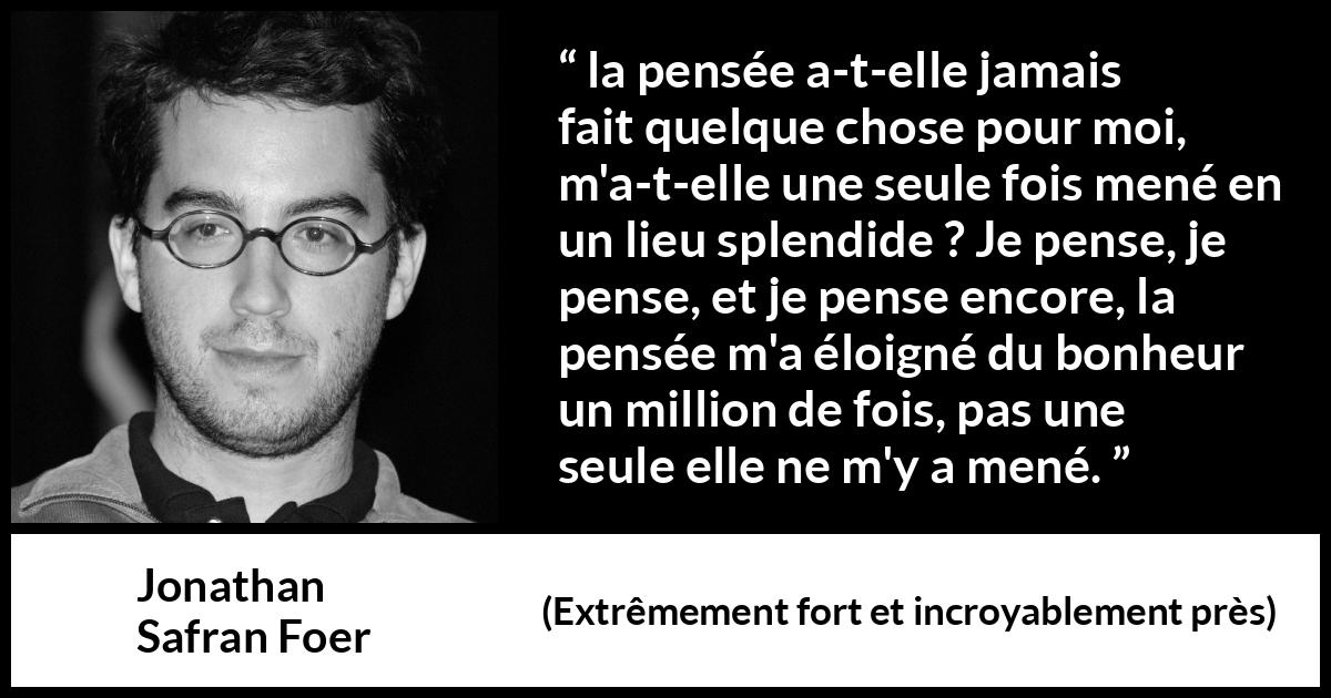 Citation de Jonathan Safran Foer sur la pensée tirée d'Extrêmement fort et incroyablement près - la pensée a-t-elle jamais fait quelque chose pour moi, m'a-t-elle une seule fois mené en un lieu splendide ? Je pense, je pense, et je pense encore, la pensée m'a éloigné du bonheur un million de fois, pas une seule elle ne m'y a mené.