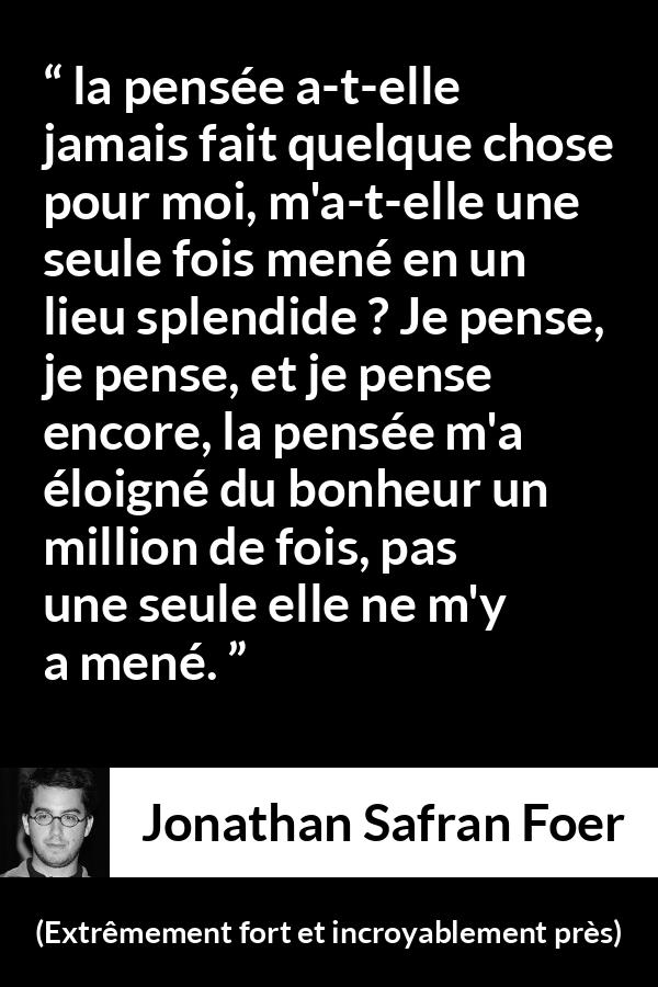 Citation de Jonathan Safran Foer sur la pensée tirée d'Extrêmement fort et incroyablement près - la pensée a-t-elle jamais fait quelque chose pour moi, m'a-t-elle une seule fois mené en un lieu splendide ? Je pense, je pense, et je pense encore, la pensée m'a éloigné du bonheur un million de fois, pas une seule elle ne m'y a mené.