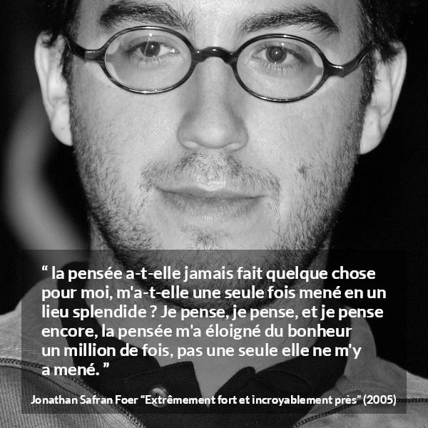 Citation de Jonathan Safran Foer sur la pensée tirée d'Extrêmement fort et incroyablement près - la pensée a-t-elle jamais fait quelque chose pour moi, m'a-t-elle une seule fois mené en un lieu splendide ? Je pense, je pense, et je pense encore, la pensée m'a éloigné du bonheur un million de fois, pas une seule elle ne m'y a mené.