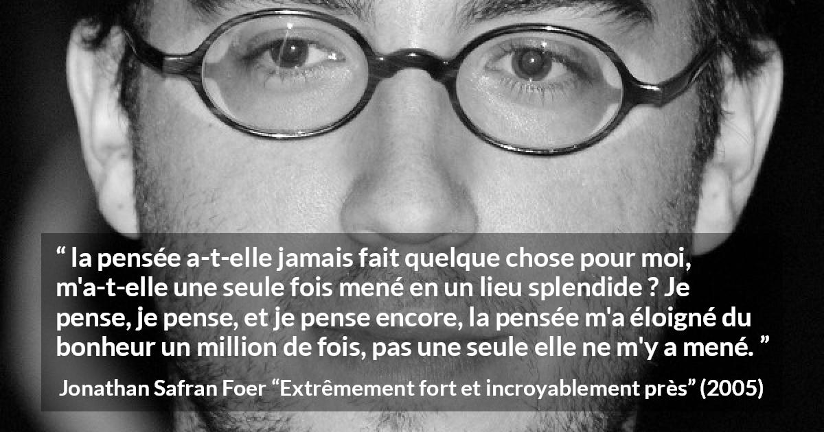 Citation de Jonathan Safran Foer sur la pensée tirée d'Extrêmement fort et incroyablement près - la pensée a-t-elle jamais fait quelque chose pour moi, m'a-t-elle une seule fois mené en un lieu splendide ? Je pense, je pense, et je pense encore, la pensée m'a éloigné du bonheur un million de fois, pas une seule elle ne m'y a mené.