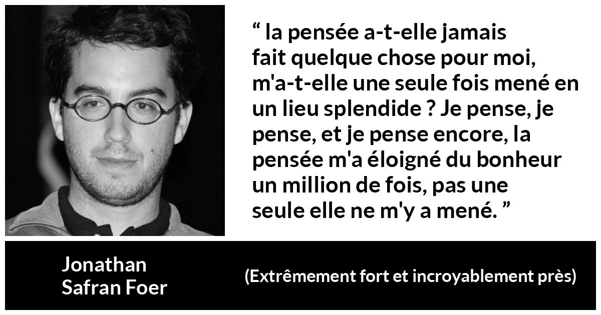 Citation de Jonathan Safran Foer sur la pensée tirée d'Extrêmement fort et incroyablement près - la pensée a-t-elle jamais fait quelque chose pour moi, m'a-t-elle une seule fois mené en un lieu splendide ? Je pense, je pense, et je pense encore, la pensée m'a éloigné du bonheur un million de fois, pas une seule elle ne m'y a mené.