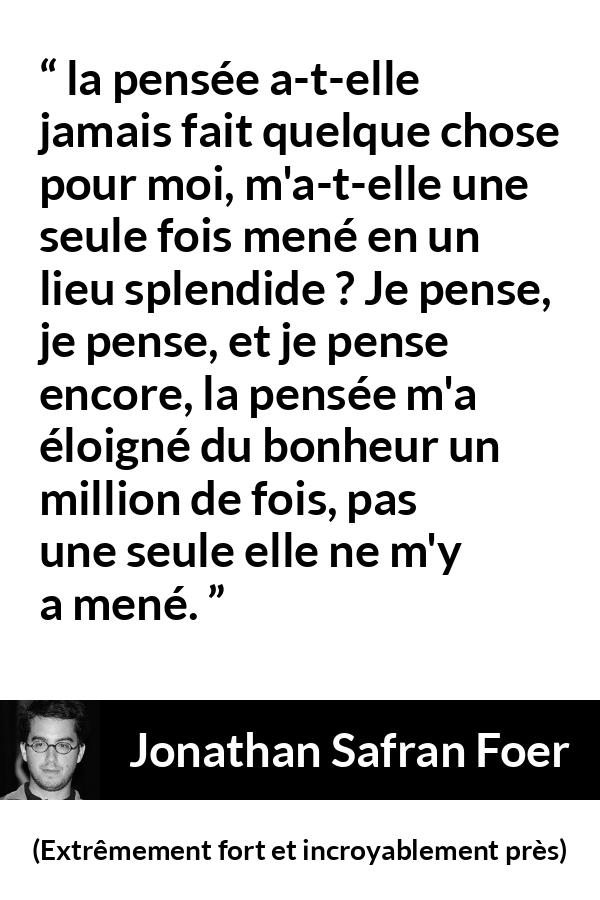 Citation de Jonathan Safran Foer sur la pensée tirée d'Extrêmement fort et incroyablement près - la pensée a-t-elle jamais fait quelque chose pour moi, m'a-t-elle une seule fois mené en un lieu splendide ? Je pense, je pense, et je pense encore, la pensée m'a éloigné du bonheur un million de fois, pas une seule elle ne m'y a mené.