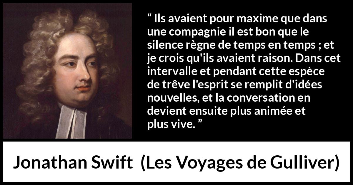 Citation de Jonathan Swift sur le silence tirée des Voyages de Gulliver - Ils avaient pour maxime que dans une compagnie il est bon que le silence règne de temps en temps ; et je crois qu'ils avaient raison. Dans cet intervalle et pendant cette espèce de trêve l'esprit se remplit d'idées nouvelles, et la conversation en devient ensuite plus animée et plus vive.
