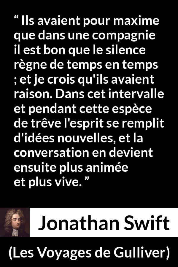Citation de Jonathan Swift sur le silence tirée des Voyages de Gulliver - Ils avaient pour maxime que dans une compagnie il est bon que le silence règne de temps en temps ; et je crois qu'ils avaient raison. Dans cet intervalle et pendant cette espèce de trêve l'esprit se remplit d'idées nouvelles, et la conversation en devient ensuite plus animée et plus vive.