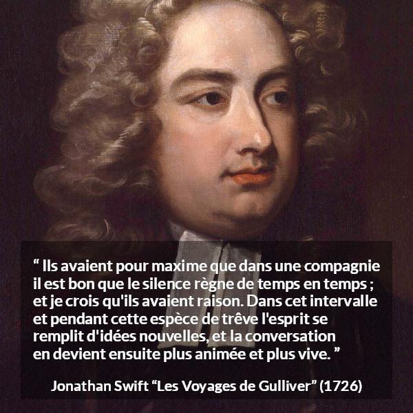 Citation de Jonathan Swift sur le silence tirée des Voyages de Gulliver - Ils avaient pour maxime que dans une compagnie il est bon que le silence règne de temps en temps ; et je crois qu'ils avaient raison. Dans cet intervalle et pendant cette espèce de trêve l'esprit se remplit d'idées nouvelles, et la conversation en devient ensuite plus animée et plus vive.
