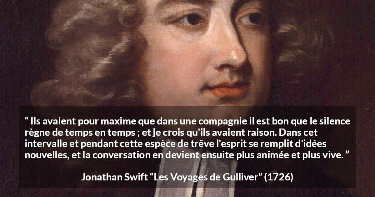 Citation de Jonathan Swift sur le silence tirée des Voyages de Gulliver - Ils avaient pour maxime que dans une compagnie il est bon que le silence règne de temps en temps ; et je crois qu'ils avaient raison. Dans cet intervalle et pendant cette espèce de trêve l'esprit se remplit d'idées nouvelles, et la conversation en devient ensuite plus animée et plus vive.