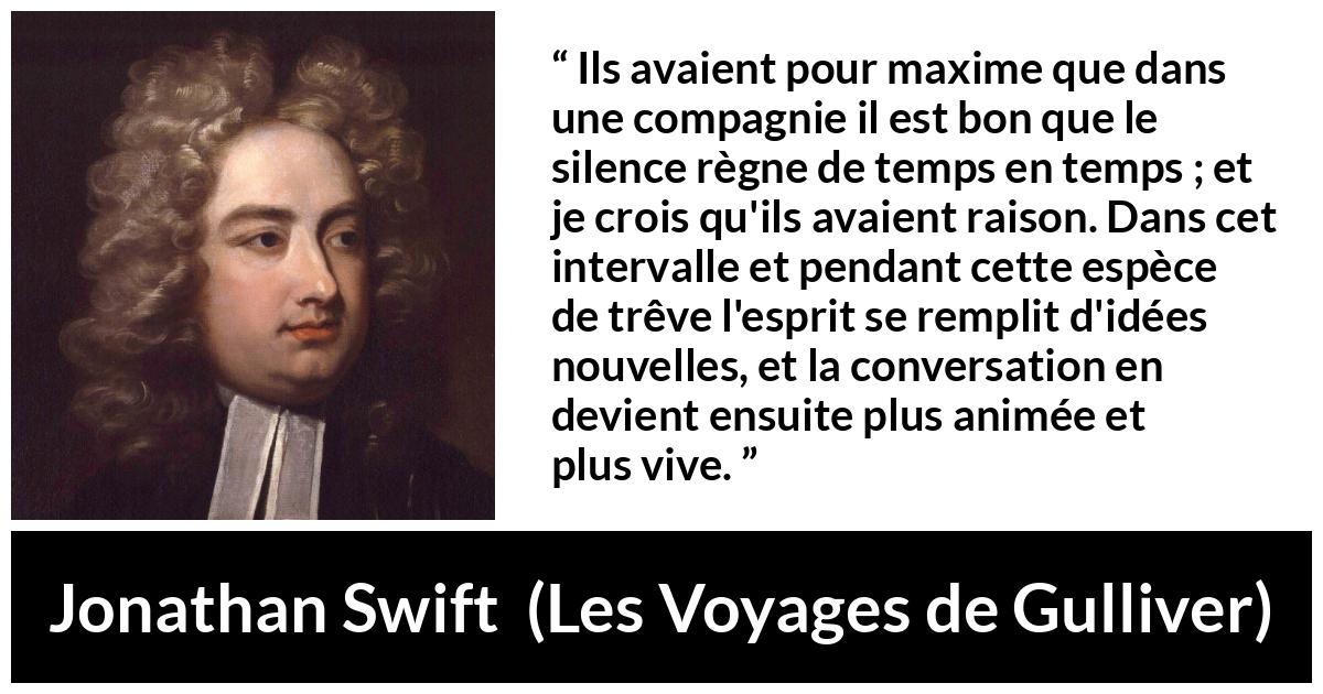 Citation de Jonathan Swift sur le silence tirée des Voyages de Gulliver - Ils avaient pour maxime que dans une compagnie il est bon que le silence règne de temps en temps ; et je crois qu'ils avaient raison. Dans cet intervalle et pendant cette espèce de trêve l'esprit se remplit d'idées nouvelles, et la conversation en devient ensuite plus animée et plus vive.