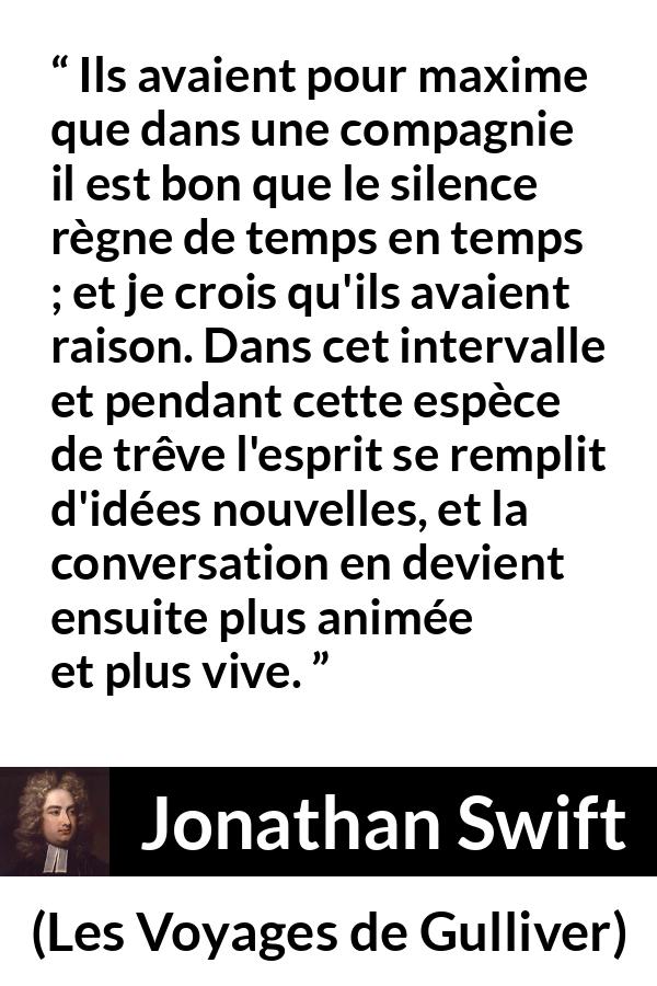 Citation de Jonathan Swift sur le silence tirée des Voyages de Gulliver - Ils avaient pour maxime que dans une compagnie il est bon que le silence règne de temps en temps ; et je crois qu'ils avaient raison. Dans cet intervalle et pendant cette espèce de trêve l'esprit se remplit d'idées nouvelles, et la conversation en devient ensuite plus animée et plus vive.