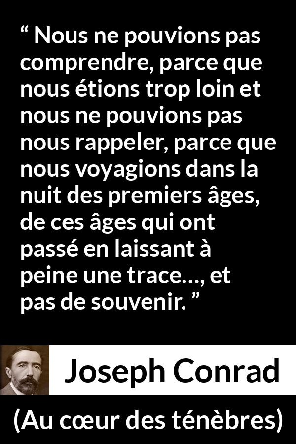 Citation de Joseph Conrad sur la compréhension tirée d'Au cœur des ténèbres - Nous ne pouvions pas comprendre, parce que nous étions trop loin et nous ne pouvions pas nous rappeler, parce que nous voyagions dans la nuit des premiers âges, de ces âges qui ont passé en laissant à peine une trace…, et pas de souvenir.