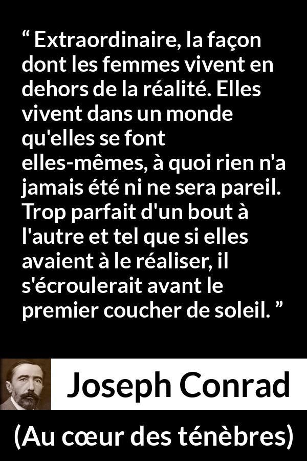 Citation de Joseph Conrad sur la perfection tirée d'Au cœur des ténèbres - Extraordinaire, la façon dont les femmes vivent en dehors de la réalité. Elles vivent dans un monde qu'elles se font elles-mêmes, à quoi rien n'a jamais été ni ne sera pareil. Trop parfait d'un bout à l'autre et tel que si elles avaient à le réaliser, il s'écroulerait avant le premier coucher de soleil.