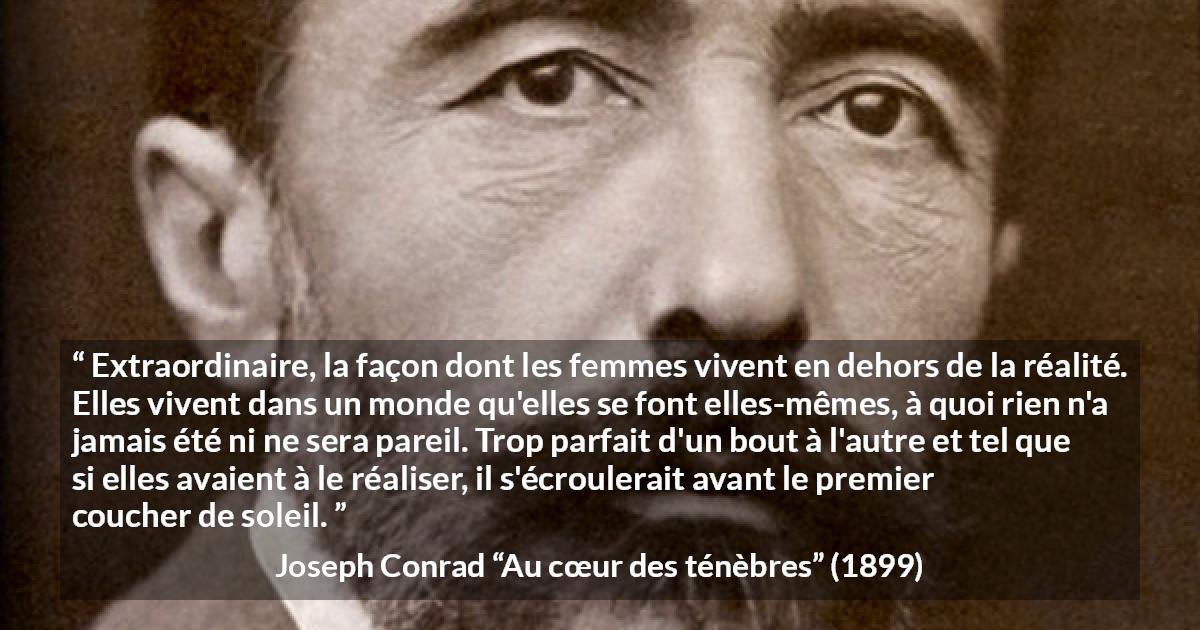 Citation de Joseph Conrad sur la perfection tirée d'Au cœur des ténèbres - Extraordinaire, la façon dont les femmes vivent en dehors de la réalité. Elles vivent dans un monde qu'elles se font elles-mêmes, à quoi rien n'a jamais été ni ne sera pareil. Trop parfait d'un bout à l'autre et tel que si elles avaient à le réaliser, il s'écroulerait avant le premier coucher de soleil.
