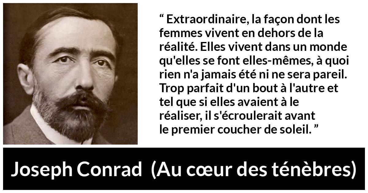 Citation de Joseph Conrad sur la perfection tirée d'Au cœur des ténèbres - Extraordinaire, la façon dont les femmes vivent en dehors de la réalité. Elles vivent dans un monde qu'elles se font elles-mêmes, à quoi rien n'a jamais été ni ne sera pareil. Trop parfait d'un bout à l'autre et tel que si elles avaient à le réaliser, il s'écroulerait avant le premier coucher de soleil.