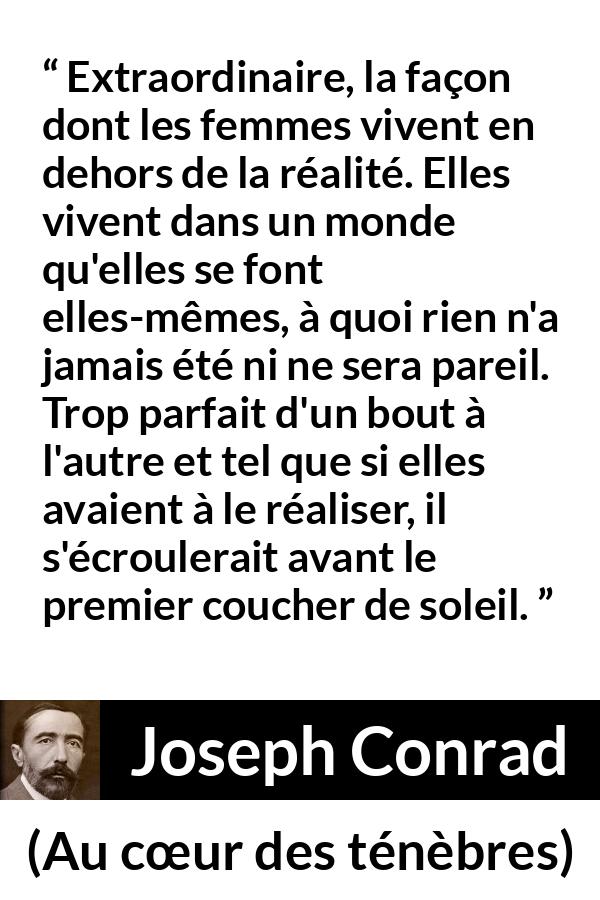 Citation de Joseph Conrad sur la perfection tirée d'Au cœur des ténèbres - Extraordinaire, la façon dont les femmes vivent en dehors de la réalité. Elles vivent dans un monde qu'elles se font elles-mêmes, à quoi rien n'a jamais été ni ne sera pareil. Trop parfait d'un bout à l'autre et tel que si elles avaient à le réaliser, il s'écroulerait avant le premier coucher de soleil.