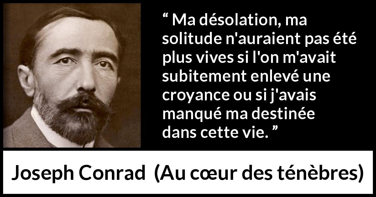 Citation de Joseph Conrad sur la solitude tirée d'Au cœur des ténèbres - Ma désolation, ma solitude n'auraient pas été plus vives si l'on m'avait subitement enlevé une croyance ou si j'avais manqué ma destinée dans cette vie.