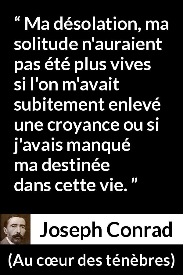 Citation de Joseph Conrad sur la solitude tirée d'Au cœur des ténèbres - Ma désolation, ma solitude n'auraient pas été plus vives si l'on m'avait subitement enlevé une croyance ou si j'avais manqué ma destinée dans cette vie.