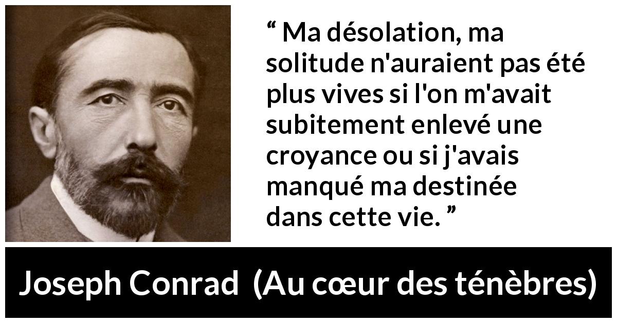 Citation de Joseph Conrad sur la solitude tirée d'Au cœur des ténèbres - Ma désolation, ma solitude n'auraient pas été plus vives si l'on m'avait subitement enlevé une croyance ou si j'avais manqué ma destinée dans cette vie.