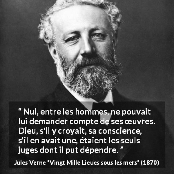 Citation de Jules Verne sur la conscience tirée de Vingt Mille Lieues sous les mers - Nul, entre les hommes, ne pouvait lui demander compte de ses œuvres. Dieu, s'il y croyait, sa conscience, s'il en avait une, étaient les seuls juges dont il put dépendre.