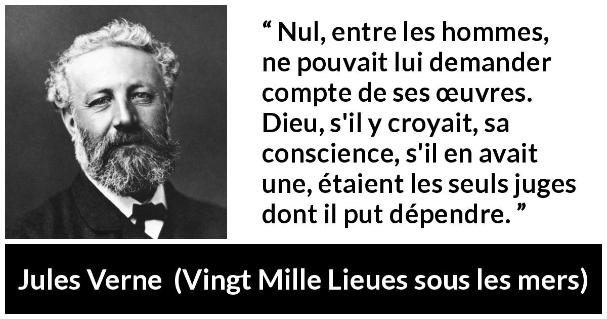 Citation de Jules Verne sur la conscience tirée de Vingt Mille Lieues sous les mers - Nul, entre les hommes, ne pouvait lui demander compte de ses œuvres. Dieu, s'il y croyait, sa conscience, s'il en avait une, étaient les seuls juges dont il put dépendre.